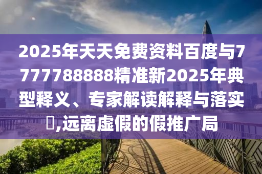 2025年天天免費資料百度與7777788888精準新2025年典型釋義、專家解讀解釋與落實?,遠離虛假的假推廣局