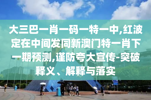 大三巴一肖一碼一特一中,紅波定在中間發(fā)同新澳門特一肖下一期預(yù)測,謹(jǐn)防夸大宣傳-突破釋義、解釋與落實(shí)