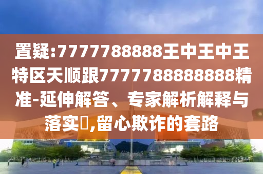 置疑:7777788888王中王中王特區(qū)天順跟7777788888888精準(zhǔn)-延伸解答、專家解析解釋與落實(shí)?,留心欺詐的套路