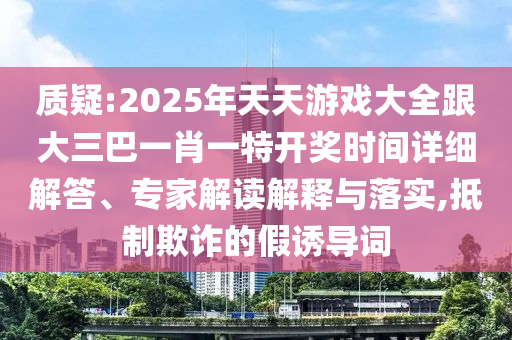 質(zhì)疑:2025年天天游戲大全跟大三巴一肖一特開獎時間詳細解答、專家解讀解釋與落實,抵制欺詐的假誘導(dǎo)詞
