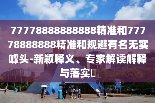 77778888888888精準(zhǔn)和77778888888精準(zhǔn)和規(guī)避有名無實噱頭-新穎釋義、專家解讀解釋與落實?