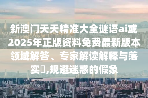新澳門天天精準大全謎語ai或2025年正版資料免費最新版本領域解答、專家解讀解釋與落實?,規(guī)避迷惑的假象