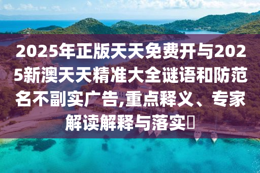 2025年正版天天免費(fèi)開與2025新澳天天精準(zhǔn)大全謎語和防范名不副實廣告,重點(diǎn)釋義、專家解讀解釋與落實?