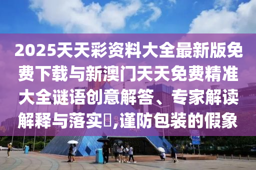 2025天天彩資料大全最新版免費(fèi)下載與新澳門天天免費(fèi)精準(zhǔn)大全謎語創(chuàng)意解答、專家解讀解釋與落實(shí)?,謹(jǐn)防包裝的假象
