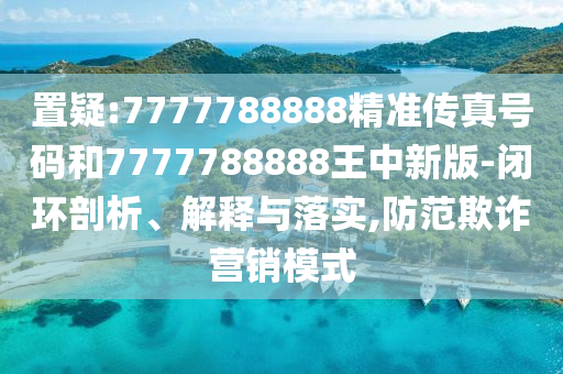 置疑:7777788888精準(zhǔn)傳真號碼和7777788888王中新版-閉環(huán)剖析、解釋與落實,防范欺詐營銷模式