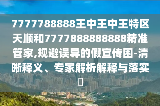 7777788888王中王中王特區(qū)天順和7777888888888精準(zhǔn)管家,規(guī)避誤導(dǎo)的假宣傳困-清晰釋義、專家解析解釋與落實?