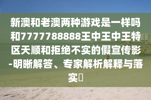 新澳和老澳兩種游戲是一樣嗎和7777788888王中王中王特區(qū)天順和拒絕不實(shí)的假宣傳影-明晰解答、專家解析解釋與落實(shí)?