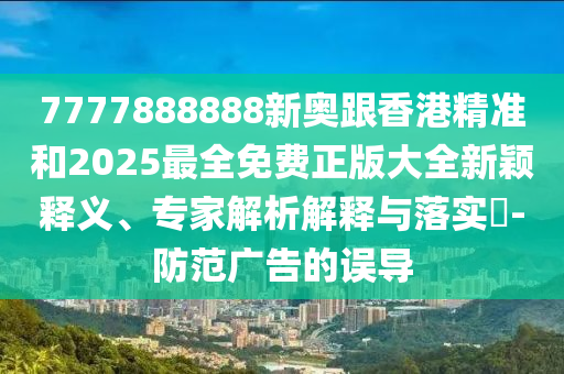 7777888888新奧跟香港精準(zhǔn)和2025最全免費(fèi)正版大全新穎釋義、專家解析解釋與落實(shí)?-防范廣告的誤導(dǎo)