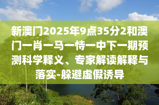 新澳門2025年9點(diǎn)35分2和澳門一肖一馬一恃一中下一期預(yù)測(cè)科學(xué)釋義、專家解讀解釋與落實(shí)-躲避虛假誘導(dǎo)