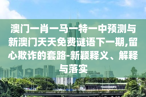 澳門一肖一馬一特一中預(yù)測與新澳門天天免費謎語下一期,留心欺詐的套路-新穎釋義、解釋與落實