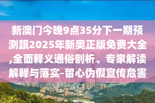 新澳門今晚9點(diǎn)35分下一期預(yù)測(cè)跟2025年新奧正版免費(fèi)大全,全面釋義通俗剖析、專家解讀解釋與落實(shí)-留心偽假宣傳危害