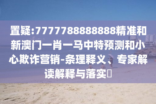 置疑:7777788888888精準(zhǔn)和新澳門一肖一馬中特預(yù)測和小心欺詐營銷-條理釋義、專家解讀解釋與落實?