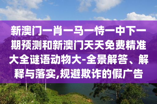 新澳門一肖一馬一恃一中下一期預(yù)測和新澳門天天免費(fèi)精準(zhǔn)大全謎語動物大-全景解答、解釋與落實(shí),規(guī)避欺詐的假廣告