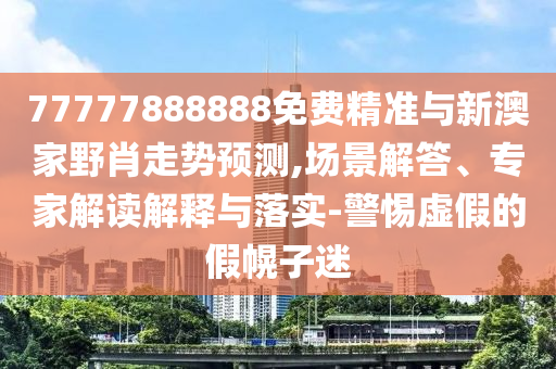 77777888888免費精準與新澳家野肖走勢預測,場景解答、專家解讀解釋與落實-警惕虛假的假幌子迷