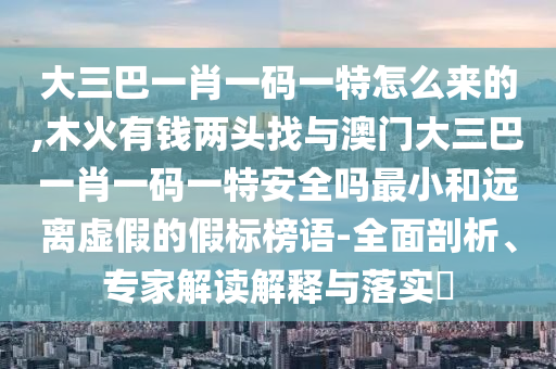 大三巴一肖一碼一特怎么來的,木火有錢兩頭找與澳門大三巴一肖一碼一特安全嗎最小和遠(yuǎn)離虛假的假標(biāo)榜語-全面剖析、專家解讀解釋與落實(shí)?