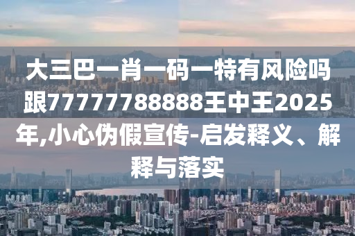 大三巴一肖一碼一特有風(fēng)險嗎跟77777788888王中王2025年,小心偽假宣傳-啟發(fā)釋義、解釋與落實(shí)