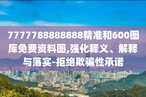 7777788888888精準(zhǔn)和600圖庫免費(fèi)資料圖,強(qiáng)化釋義、解釋與落實(shí)-拒絕欺騙性承諾