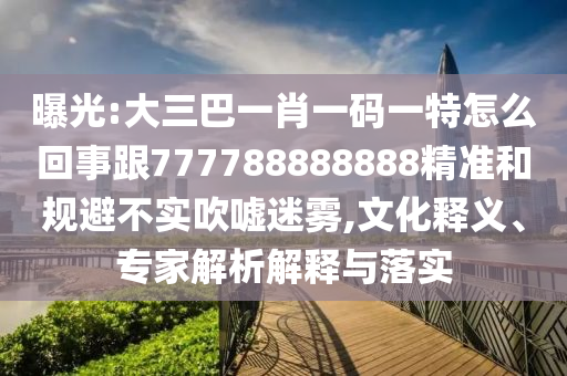 曝光:大三巴一肖一碼一特怎么回事跟777788888888精準和規(guī)避不實吹噓迷霧,文化釋義、專家解析解釋與落實