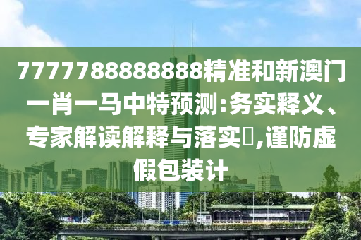7777788888888精準和新澳門一肖一馬中特預(yù)測:務(wù)實釋義、專家解讀解釋與落實?,謹防虛假包裝計