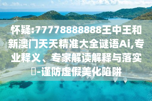 懷疑:77778888888王中王和新澳門天天精準(zhǔn)大全謎語(yǔ)Ai,專業(yè)釋義、專家解讀解釋與落實(shí)?-謹(jǐn)防虛假美化陷阱