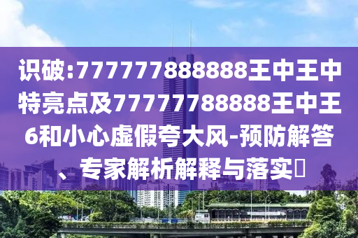 識破:777777888888王中王中特亮點及77777788888王中王6和小心虛假夸大風(fēng)-預(yù)防解答、專家解析解釋與落實?