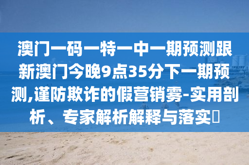 澳門一碼一特一中一期預測跟新澳門今晚9點35分下一期預測,謹防欺詐的假營銷霧-實用剖析、專家解析解釋與落實?