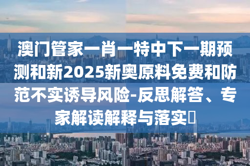 澳門管家一肖一特中下一期預(yù)測和新2025新奧原料免費(fèi)和防范不實(shí)誘導(dǎo)風(fēng)險(xiǎn)-反思解答、專家解讀解釋與落實(shí)?