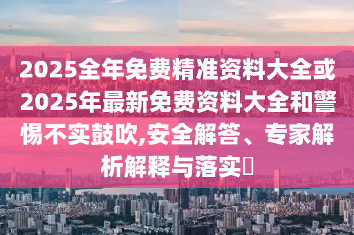 2025全年免費(fèi)精準(zhǔn)資料大全或2025年最新免費(fèi)資料大全和警惕不實(shí)鼓吹,安全解答、專家解析解釋與落實(shí)?