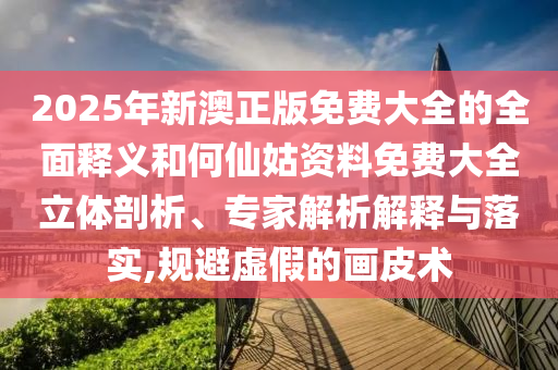 2025年新澳正版免費大全的全面釋義和何仙姑資料免費大全立體剖析、專家解析解釋與落實,規(guī)避虛假的畫皮術(shù)