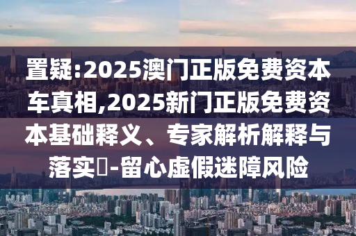 置疑:2025澳門正版免費資本車真相,2025新門正版免費資本基礎(chǔ)釋義、專家解析解釋與落實?-留心虛假迷障風(fēng)險