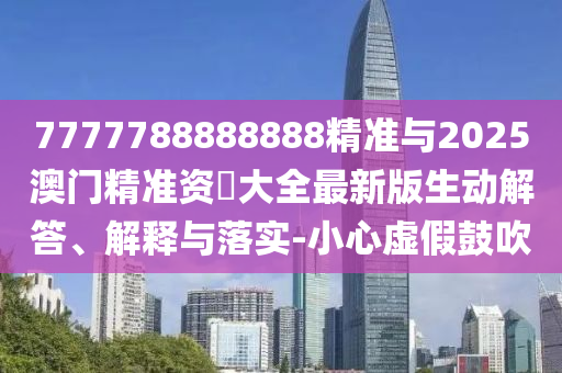 7777788888888精準(zhǔn)與2025澳門精準(zhǔn)資枓大全最新版生動解答、解釋與落實-小心虛假鼓吹