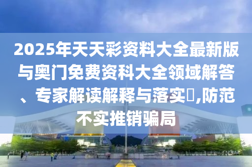 2025年天天彩資料大全最新版與奧門免費(fèi)資科大全領(lǐng)域解答、專家解讀解釋與落實(shí)?,防范不實(shí)推銷騙局