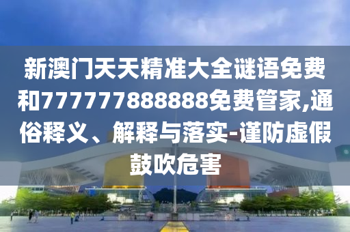 新澳門天天精準大全謎語免費和777777888888免費管家,通俗釋義、解釋與落實-謹防虛假鼓吹危害