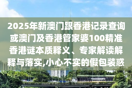 2025年新澳門跟香港記錄查詢或澳門及香港管家婆100精準香港謎本質(zhì)釋義、專家解讀解釋與落實,小心不實的假包裝惑