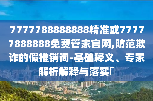 7777788888888精準或77777888888免費管家官網(wǎng),防范欺詐的假推銷詞-基礎(chǔ)釋義、專家解析解釋與落實?