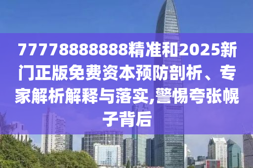 77778888888精準(zhǔn)和2025新門正版免費資本預(yù)防剖析、專家解析解釋與落實,警惕夸張幌子背后