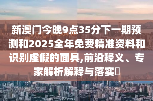 新澳門今晚9點35分下一期預測和2025全年免費精準資料和識別虛假的面具,前沿釋義、專家解析解釋與落實?