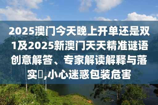 2025澳門今天晚上開單還是雙1及2025新澳門天天精準謎語創(chuàng)意解答、專家解讀解釋與落實?,小心迷惑包裝危害