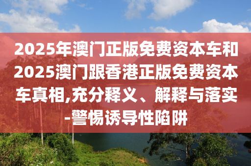 2025年澳門正版免費(fèi)資本車和2025澳門跟香港正版免費(fèi)資本車真相,充分釋義、解釋與落實(shí)-警惕誘導(dǎo)性陷阱