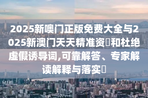 2025新噢門正版免費大全與2025新澳門天天精準(zhǔn)資枓和杜絕虛假誘導(dǎo)詞,可靠解答、專家解讀解釋與落實?