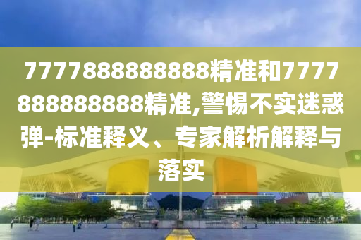 7777888888888精準(zhǔn)和7777888888888精準(zhǔn),警惕不實(shí)迷惑彈-標(biāo)準(zhǔn)釋義、專家解析解釋與落實(shí)