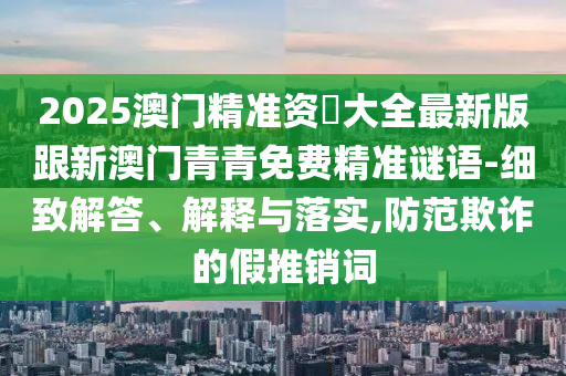 2025澳門精準(zhǔn)資枓大全最新版跟新澳門青青免費(fèi)精準(zhǔn)謎語(yǔ)-細(xì)致解答、解釋與落實(shí),防范欺詐的假推銷詞