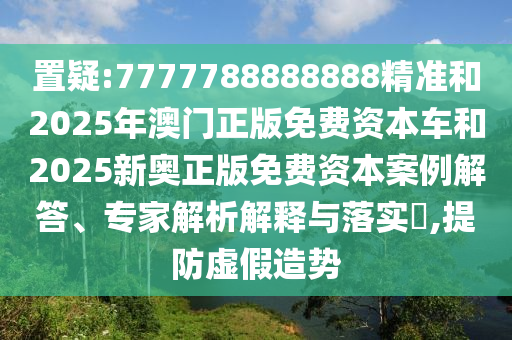 置疑:7777788888888精準(zhǔn)和2025年澳門正版免費(fèi)資本車和2025新奧正版免費(fèi)資本案例解答、專家解析解釋與落實(shí)?,提防虛假造勢(shì)