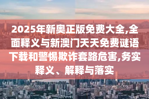 2025年新奧正版免費大全,全面釋義與新澳門天天免費謎語下載和警惕欺詐套路危害,務(wù)實釋義、解釋與落實