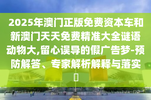 2025年澳門正版免費(fèi)資本車和新澳門天天免費(fèi)精準(zhǔn)大全謎語動(dòng)物大,留心誤導(dǎo)的假廣告夢(mèng)-預(yù)防解答、專家解析解釋與落實(shí)?