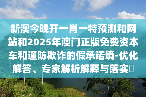 新澳今晚開一肖一特預(yù)測(cè)和網(wǎng)站和2025年澳門正版免費(fèi)資本車和謹(jǐn)防欺詐的假承諾境-優(yōu)化解答、專家解析解釋與落實(shí)?