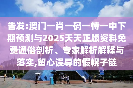 告發(fā):澳門一肖一碼一恃一中下期預(yù)測與2025天天正版資料免費通俗剖析、專家解析解釋與落實,留心誤導(dǎo)的假幌子鏈