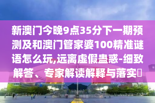 新澳門今晚9點35分下一期預(yù)測及和澳門管家婆100精準(zhǔn)謎語怎么玩,遠離虛假蠱惑-細致解答、專家解讀解釋與落實?