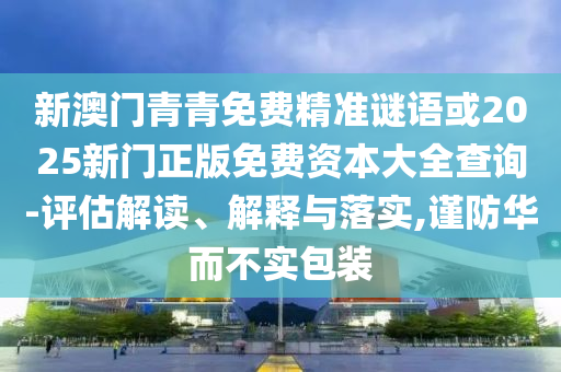 新澳門青青免費(fèi)精準(zhǔn)謎語或2025新門正版免費(fèi)資本大全查詢-評估解讀、解釋與落實(shí),謹(jǐn)防華而不實(shí)包裝