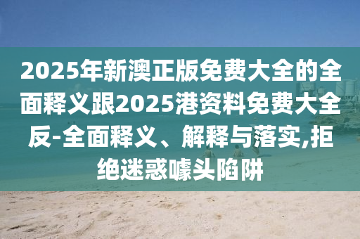 2025年新澳正版免費大全的全面釋義跟2025港資料免費大全反-全面釋義、解釋與落實,拒絕迷惑噱頭陷阱
